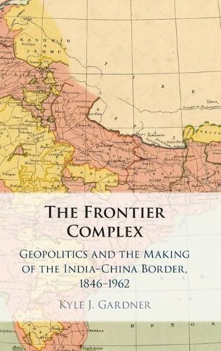 The Frontier Complex: Geopolitics and the Making of the India-China Border, 1846-1962