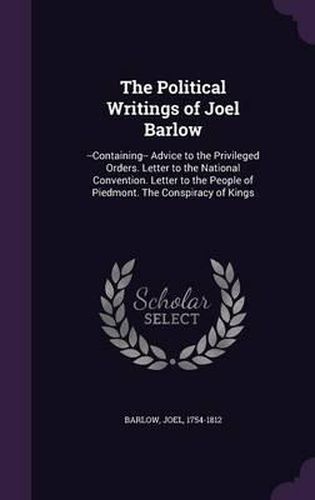 The Political Writings of Joel Barlow: --Containing-- Advice to the Privileged Orders. Letter to the National Convention. Letter to the People of Piedmont. the Conspiracy of Kings