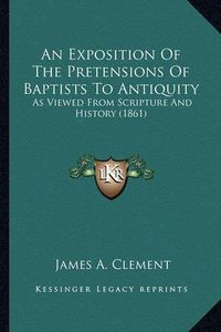 Cover image for An Exposition of the Pretensions of Baptists to Antiquity: As Viewed from Scripture and History (1861)