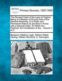 Cover image for The Revised Code of the Laws of Virginia: Being a Collection of All such Acts of the General Assembly, of a Public and Permanent Nature as are Now in Force; with a General Index. To Which are Prefixed, the Constitution of the... Volume 1 of 2