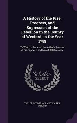 Cover image for A History of the Rise, Progress, and Supression of the Rebellion in the County of Wexford, in the Year 1798: To Which Is Annexed the Author's Account of His Captivity, and Merciful Deliverance