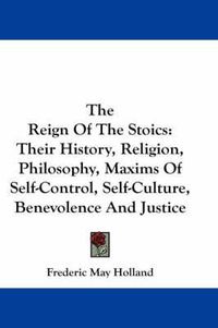 Cover image for The Reign of the Stoics: Their History, Religion, Philosophy, Maxims of Self-Control, Self-Culture, Benevolence and Justice