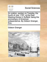 Cover image for An Oration, Spoken on Tuesday, the Fourth of July, 1797, at the East Meeting-House in Suffield: Being the Anniversary of American Independence. by Gideon Granger, Esq.