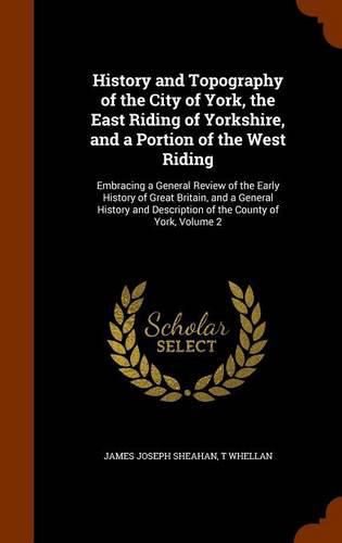 Cover image for History and Topography of the City of York, the East Riding of Yorkshire, and a Portion of the West Riding: Embracing a General Review of the Early History of Great Britain, and a General History and Description of the County of York, Volume 2