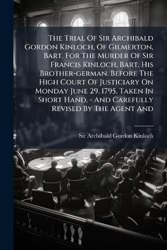 Cover image for The Trial Of Sir Archibald Gordon Kinloch, Of Gilmerton, Bart. For The Murder Of Sir Francis Kinloch, Bart. His Brother-german. Before The High Court Of Justiciary On Monday June 29. 1795. Taken In Short Hand, - And Carefully Revised By The Agent And