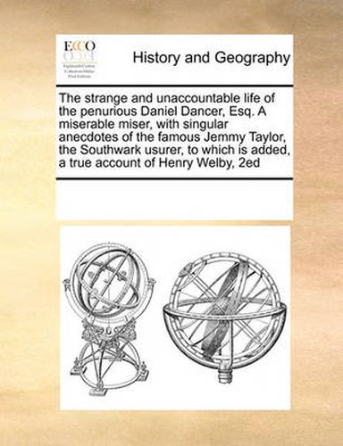 Cover image for The Strange and Unaccountable Life of the Penurious Daniel Dancer, Esq. a Miserable Miser, with Singular Anecdotes of the Famous Jemmy Taylor, the Southwark Usurer, to Which Is Added, a True Account of Henry Welby, 2ed