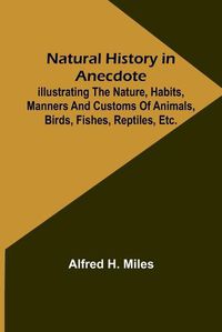 Cover image for Natural History in Anecdote; Illustrating the nature, habits, manners and customs of animals, birds, fishes, reptiles, etc., etc., etc.