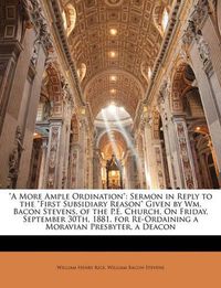 Cover image for A More Ample Ordination: Sermon in Reply to the  First Subsidiary Reason  Given by Wm. Bacon Stevens, of the P.E. Church, on Friday, September 30th, 1881, for Re-Ordaining a Moravian Presbyter, a Deacon