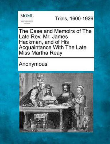 The Case and Memoirs of the Late Rev. Mr. James Hackman, and of His Acquaintance with the Late Miss Martha Reay