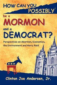 Cover image for How Can You Possibly Be a Mormon and a Democrat?: Perspectives on Abortion, Economics, the Environment and Harry Reid