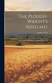 Cover image for The Plough-wright's Assistant; or, A Practical Treatise on Various Implements Employed in Agriculture. Illustrated by Sixteen Engravings