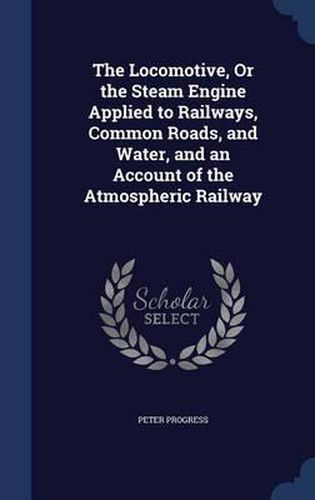 Cover image for The Locomotive, or the Steam Engine Applied to Railways, Common Roads, and Water, and an Account of the Atmospheric Railway