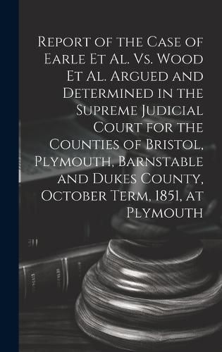 Cover image for Report of the Case of Earle Et Al. Vs. Wood Et Al. Argued and Determined in the Supreme Judicial Court for the Counties of Bristol, Plymouth, Barnstable and Dukes County, October Term, 1851, at Plymouth