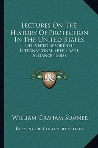 Cover image for Lectures on the History of Protection in the United States: Delivered Before the International Free Trade Alliance (1883)