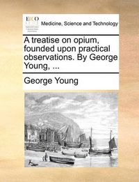 Cover image for A Treatise on Opium, Founded Upon Practical Observations. by George Young, ...