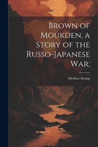 Cover image for Brown of Moukden, a Story of the Russo-Japanese War;