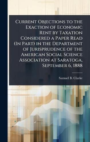 Cover image for Current Objections to the Exaction of Economic Rent by Taxation Considered a Paper Read (In Part) in the Department of Jurisprudence of the American Social Science Association at Saratoga, September 6, 1888