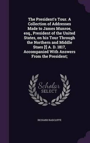 The President's Tour. a Collection of Addresses Made to James Munroe, Esq., President of the United States, on His Tour Through the Northern and Middle Staes [!] A. D. 1817, Accompanied with Answers from the President;