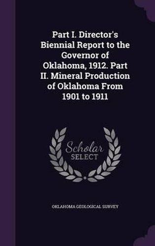 Cover image for Part I. Director's Biennial Report to the Governor of Oklahoma, 1912. Part II. Mineral Production of Oklahoma from 1901 to 1911
