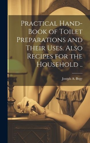 Cover image for Practical Hand-book of Toilet Preparations and Their Uses. Also Recipes for the Household ..
