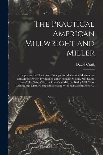 The Practical American Millwright and Miller: Comprising the Elementary Principles of Mechanics, Mechanism, and Motive Power, Hydraulics, and Hydraulic Motors, Mill Dams, Saw-mills, Grist-mills, the Oat-meal Mill, the Barley Mill, Wool Carding And...