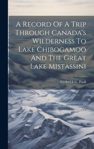 Cover image for A Record Of A Trip Through Canada's Wilderness To Lake Chibogamoo And The Great Lake Mistassini