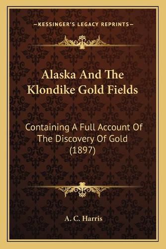 Alaska and the Klondike Gold Fields: Containing a Full Account of the Discovery of Gold (1897)