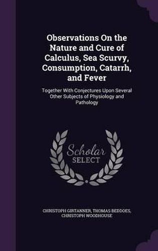 Observations on the Nature and Cure of Calculus, Sea Scurvy, Consumption, Catarrh, and Fever: Together with Conjectures Upon Several Other Subjects of Physiology and Pathology