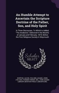 Cover image for An Humble Attempt to Ascertain the Scripture Doctrine of the Father, Son, and Holy Spirit: In Three Discourses. to Which Is Added, the Awakener, Delivered in the Months of January and February, 1819, Before the First Religious Society in Weymouth