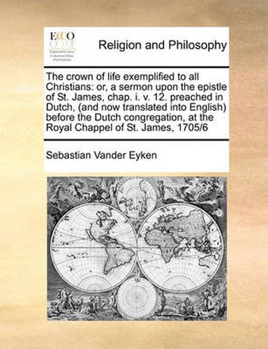 The Crown of Life Exemplified to All Christians: Or, a Sermon Upon the Epistle of St. James, Chap. I. V. 12. Preached in Dutch, (and Now Translated Into English) Before the Dutch Congregation, at the Royal Chappel of St. James, 1705/6