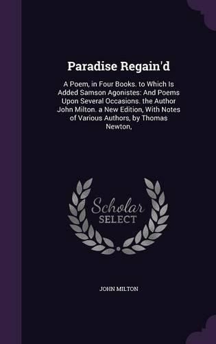 Paradise Regain'd: A Poem, in Four Books. to Which Is Added Samson Agonistes: And Poems Upon Several Occasions. the Author John Milton. a New Edition, with Notes of Various Authors, by Thomas Newton,