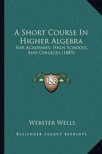 Cover image for A Short Course in Higher Algebra: For Academies, High Schools, and Colleges (1889)