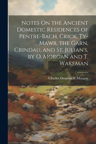 Cover image for Notes On the Ancient Domestic Residences of Pentre-Bach, Crick, Ty-Mawr, the Garn, Crindau, and St. Julian's, by O. Morgan and T. Wakeman