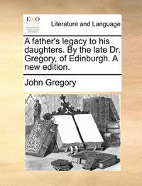 Cover image for A Father's Legacy to His Daughters. by the Late Dr. Gregory, of Edinburgh. a New Edition.