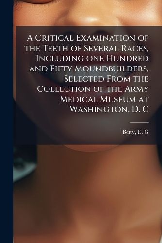 Cover image for A Critical Examination of the Teeth of Several Races, Including One Hundred and Fifty Moundbuilders, Selected from the Collection of the Army Medical Museum at Washington, D. C