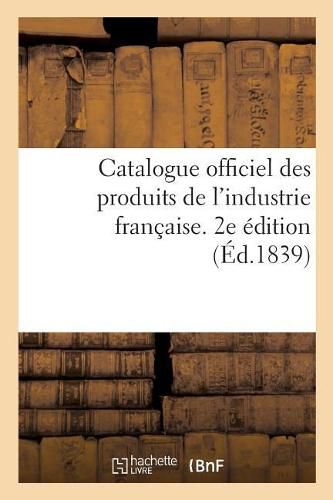 Catalogue Officiel Des Produits de l'Industrie Francaise Admis A l'Exposition Publique: Dans Le Carre Des Fetes Aux Champs-Elysees, 1839. 2e Edition