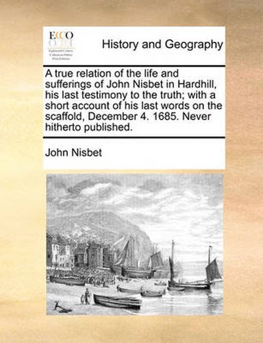 Cover image for A True Relation of the Life and Sufferings of John Nisbet in Hardhill, His Last Testimony to the Truth; With a Short Account of His Last Words on the Scaffold, December 4. 1685. Never Hitherto Published.