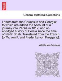 Cover image for Letters from the Caucasus and Georgia; To Which Are Added the Account of a Journey Into Persia in 1812, and an Abridged History of Persia Since the Time of Nadir Shah. Translated from the French [of W. Von F. and Frederika Von Freygang].