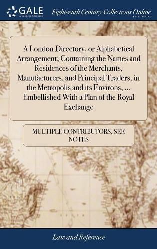 Cover image for A London Directory, or Alphabetical Arrangement; Containing the Names and Residences of the Merchants, Manufacturers, and Principal Traders, in the Metropolis and its Environs, ... Embellished With a Plan of the Royal Exchange