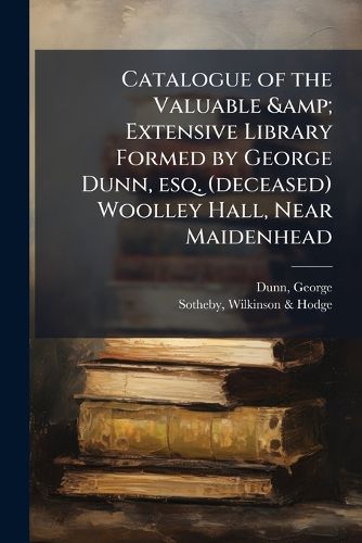 Cover image for Catalogue of the Valuable & Extensive Library Formed by George Dunn, Esq. (Deceased) Woolley Hall, Near Maidenhead: Sold by Order of the Executors. Which Will Be Sold by Auction by Messrs. Sotheby, Wilkinson & Hodge, Auctioneers of Literary Prope