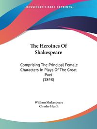 Cover image for The Heroines Of Shakespeare: Comprising The Principal Female Characters In Plays Of The Great Poet (1848)