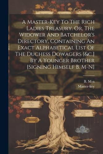 Cover image for A Master-key To The Rich Ladies Treasury. Or, The Widower And Batchelor's Directory, Containing An Exact Alphabetical List Of The Duchess Dowagers [&c.] By A Younger Brother [signing Himself B. M-n]