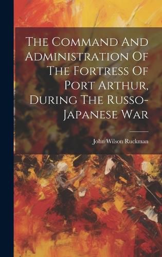 Cover image for The Command And Administration Of The Fortress Of Port Arthur, During The Russo-japanese War