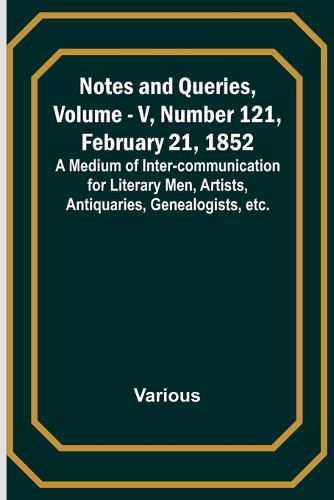 Notes and Queries, Vol. V, Number 121, February 21, 1852; A Medium of Inter-communication for Literary Men, Artists, Antiquaries, Genealogists, etc.