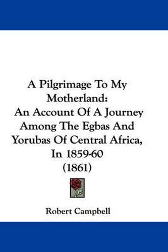 Cover image for A Pilgrimage To My Motherland: An Account Of A Journey Among The Egbas And Yorubas Of Central Africa, In 1859-60 (1861)