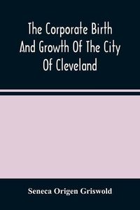 Cover image for The Corporate Birth And Growth Of The City Of Cleveland: An Address To The Early Settlers' Association Of Cleveland, Delivered July 22D, 1884