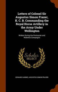 Cover image for Letters of Colonel Sir Augustus Simon Frazer, K. C. B. Commanding the Royal Horse Artillery in the Army Under Wellington: Written During the Peninsular and Waterloo Campaigns