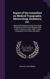 Cover image for Report of the Committee on Medical Topography, Meteorology, Endemics, Etc.: Made to the Medical Society of the State of California at the Annual Session, Held at San Francisco, in April, 1883: Forest Preservation and Timber Cultivation