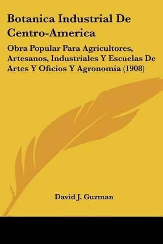 Cover image for Botanica Industrial de Centro-America: Obra Popular Para Agricultores, Artesanos, Industriales y Escuelas de Artes y Oficios y Agronomia (1908)