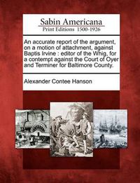 Cover image for An Accurate Report of the Argument, on a Motion of Attachment, Against Baptis Irvine: Editor of the Whig, for a Contempt Against the Court of Oyer and Terminer for Baltimore County.